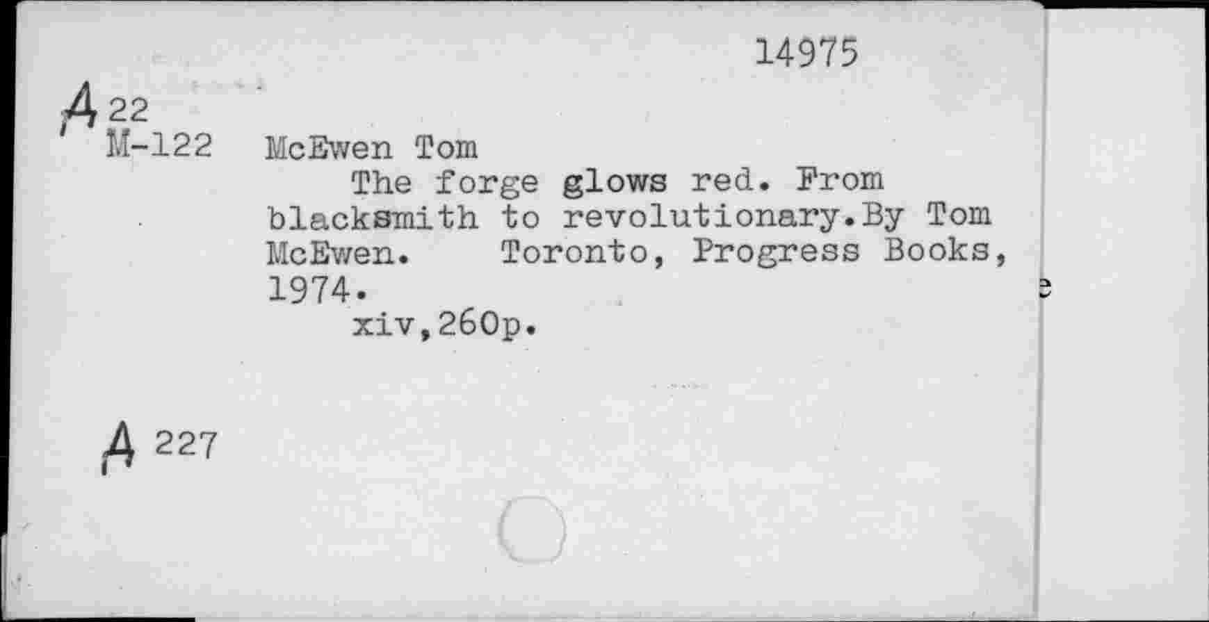 ﻿14975
A22
M-122
McEwen Tom
The forge glows red. From blacksmith to revolutionary.By Tom McEwen. Toronto, Progress Books, 1974.
xiv,260p.
227